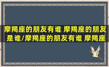 摩羯座的朋友有谁 摩羯座的朋友是谁/摩羯座的朋友有谁 摩羯座的朋友是谁-我的网站